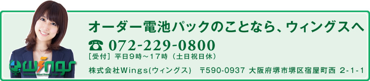 オーダー電池パックのことなら、ウィングスへ 072-229-0800　［受付］ 平日9時～17時 （土日祝日休）　株式会社Wings(ウィングス)　〒590-0937 大阪府堺市堺区宿屋町西 2-1-1