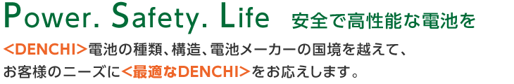 Power. Safety. Life  安全で高性能な電池を <DENCHI>電池の種類、構造、電池メーカーの国境を越えて、お客様のニーズに＜最適なDENCHI＞をお応えします。